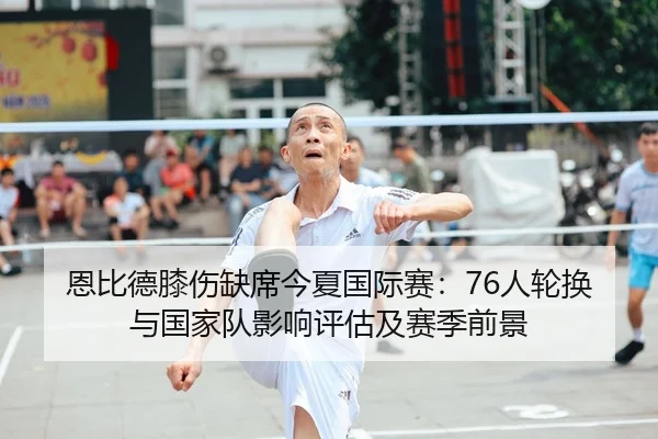 恩比德膝伤缺席今夏国际赛：76人轮换与国家队影响评估及赛季前景（kaiyun）